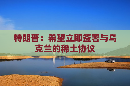 特朗普：希望立即签署与乌克兰的稀土协议