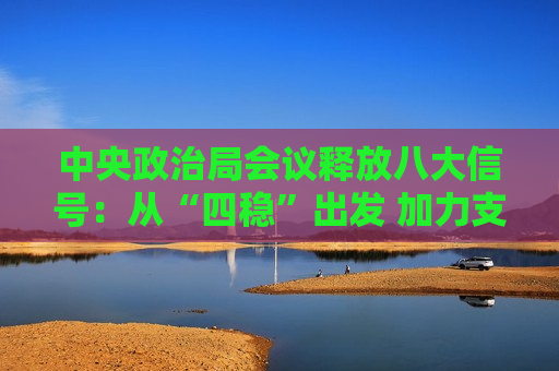 中央政治局会议释放八大信号：从“四稳”出发 加力支持实体经济