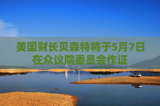美国财长贝森特将于5月7日在众议院委员会作证