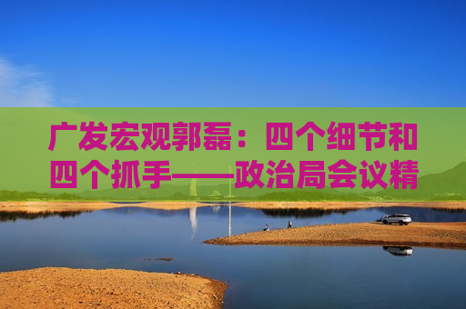 广发宏观郭磊：四个细节和四个抓手——政治局会议精神学习理解