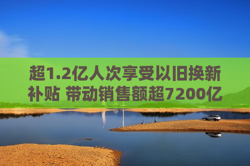 超1.2亿人次享受以旧换新补贴 带动销售额超7200亿元