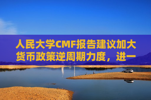 人民大学CMF报告建议加大货币政策逆周期力度，进一步考虑降低准备金、加强货币政策沟通