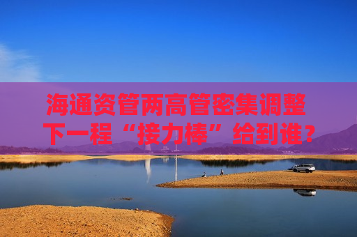 海通资管两高管密集调整 下一程“接力棒”给到谁？