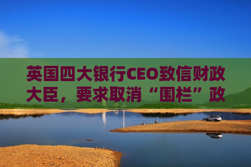 英国四大银行CEO致信财政大臣，要求取消“围栏”政策