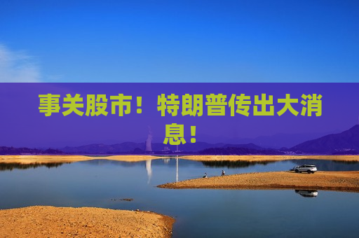 事关股市！特朗普传出大消息！