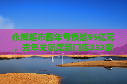 永辉超市四年亏损超95亿元，去年关闭尾部门店232家