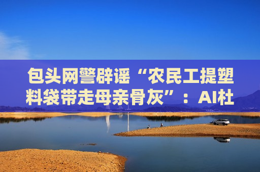 包头网警辟谣“农民工提塑料袋带走母亲骨灰”：AI杜撰，发布者被处罚