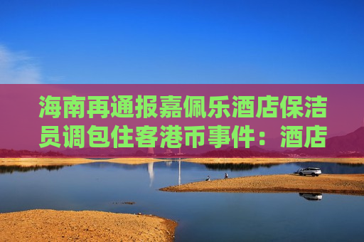 海南再通报嘉佩乐酒店保洁员调包住客港币事件：酒店应担责，成立工作组调查