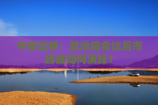 中泰证券：政治局会议后市场或如何演绎？