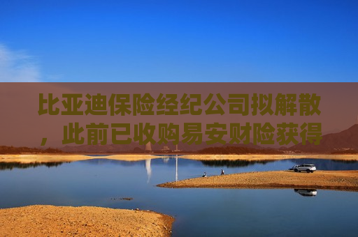 比亚迪保险经纪公司拟解散，此前已收购易安财险获得财产保险牌照
