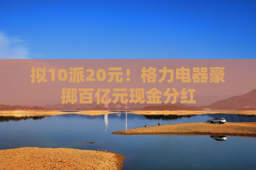 拟10派20元！格力电器豪掷百亿元现金分红
