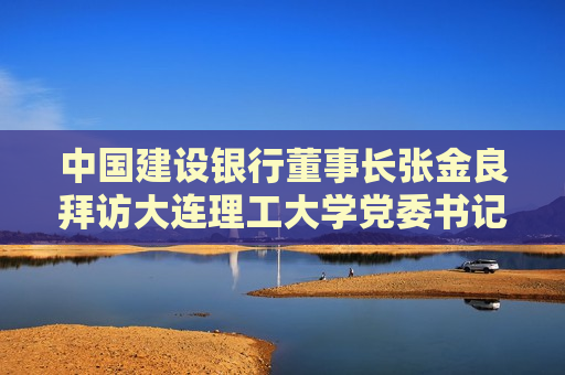 中国建设银行董事长张金良拜访大连理工大学党委书记项昌乐