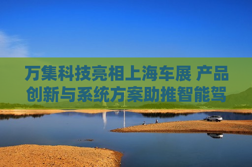 万集科技亮相上海车展 产品创新与系统方案助推智能驾驶向高阶演进