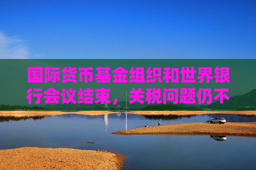 国际货币基金组织和世界银行会议结束，关税问题仍不明朗，经济前景堪忧
