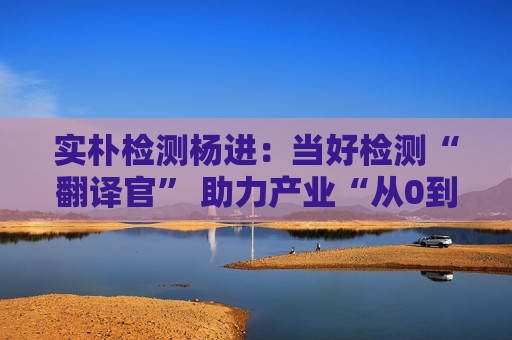 实朴检测杨进：当好检测“翻译官” 助力产业“从0到1再到N”