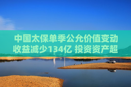 中国太保单季公允价值变动收益减少134亿 投资资产超2.8万亿总投资收益率降至1%