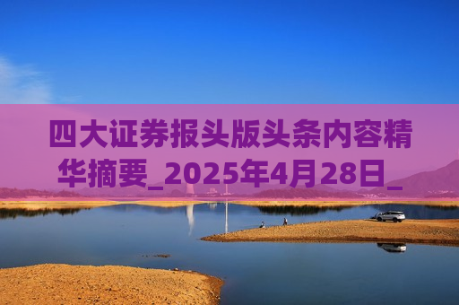 四大证券报头版头条内容精华摘要_2025年4月28日_财经新闻