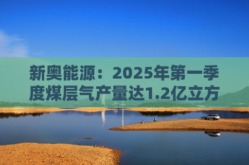 新奥能源：2025年之一季度煤层气产量达1.2亿立方米，同比增长20.4%