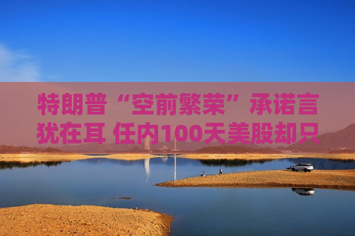 特朗普“空前繁荣”承诺言犹在耳 任内100天美股却只有遍体鳞伤