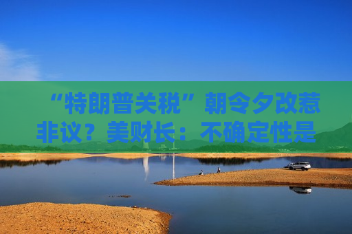 “特朗普关税”朝令夕改惹非议？美财长：不确定性是他的策略！  第1张