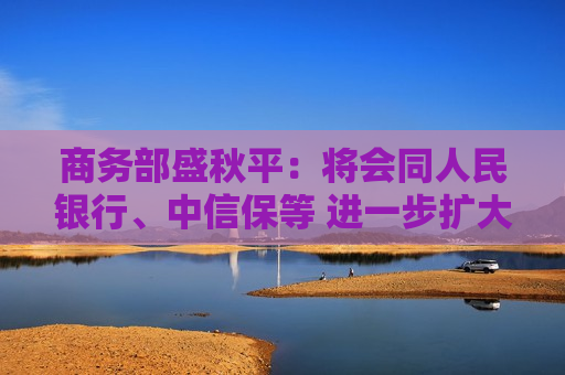 商务部盛秋平：将会同人民银行、中信保等 进一步扩大出口信用保险承保规模和覆盖面