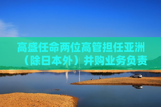 高盛任命两位高管担任亚洲（除日本外）并购业务负责人