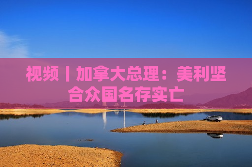 视频丨加拿大总理：美利坚合众国名存实亡