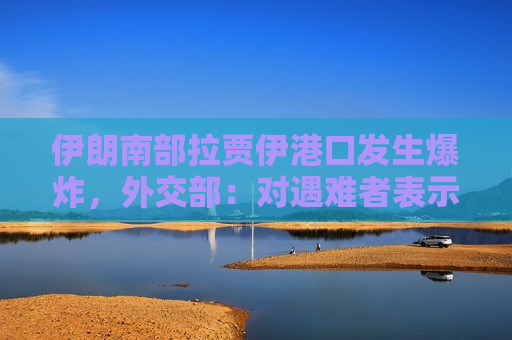 伊朗南部拉贾伊港口发生爆炸，外交部：对遇难者表示深切哀悼