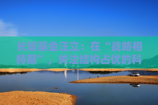 长城基金汪立：在“战略相持期”，关注结构占优的科技板块