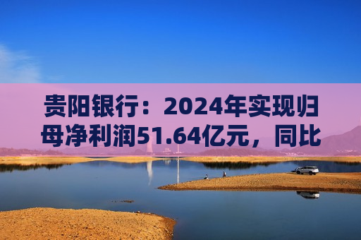 贵阳银行：2024年实现归母净利润51.64亿元，同比下降7.16%