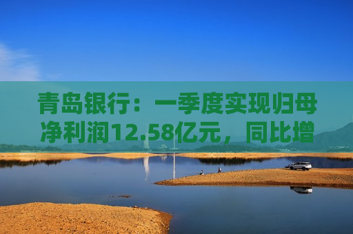 青岛银行：一季度实现归母净利润12.58亿元，同比增长16.42%