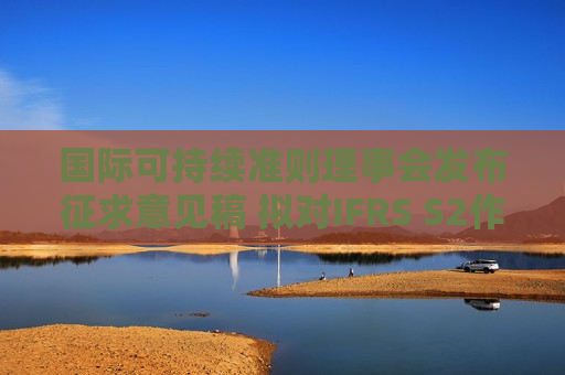 国际可持续准则理事会发布征求意见稿 拟对IFRS S2作出针对性修订以简化企业应用