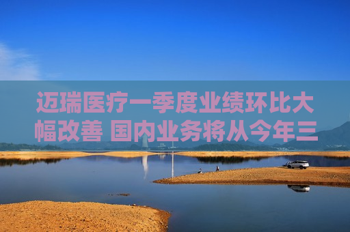 迈瑞医疗一季度业绩环比大幅改善 国内业务将从今年三季度迎来重大拐点