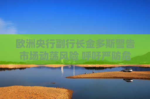 欧洲央行副行长金多斯警告市场动荡风险 呼吁严防危机蔓延