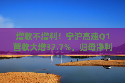 增收不增利！宁沪高速Q1营收大增37.7%，归母净利润下滑2.9% | 财报见闻