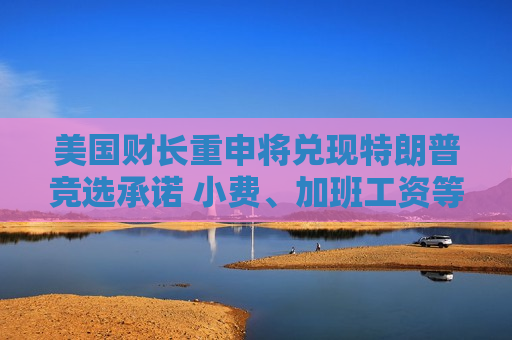 美国财长重申将兑现特朗普竞选承诺 小费、加班工资等将免税