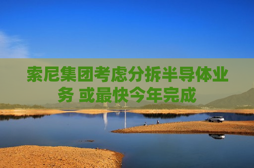 索尼集团考虑分拆半导体业务 或最快今年完成