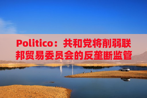 Politico：共和党将削弱联邦贸易委员会的反垄断监管权力