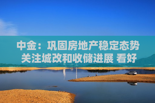 中金：巩固房地产稳定态势 关注城改和收储进展 看好华润置地等