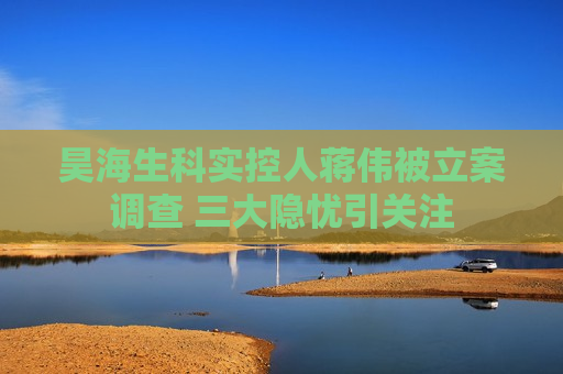 昊海生科实控人蒋伟被立案调查 三大隐忧引关注