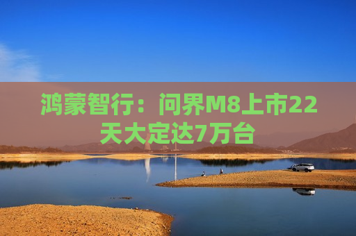 鸿蒙智行：问界M8上市22天大定达7万台