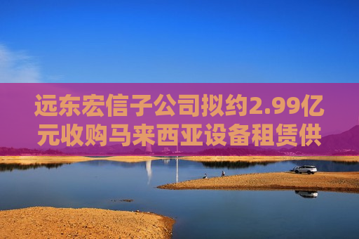 远东宏信子公司拟约2.99亿元收购马来西亚设备租赁供应商80%股权
