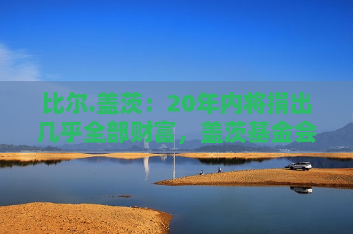 比尔.盖茨：20年内将捐出几乎全部财富，盖茨基金会2045年关闭