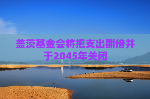 盖茨基金会将把支出翻倍并于2045年关闭