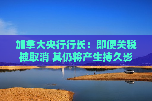 加拿大央行行长：即使关税被取消 其仍将产生持久影响