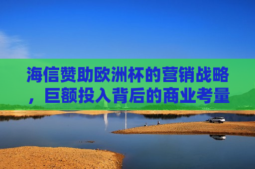 海信赞助欧洲杯的营销战略，巨额投入背后的商业考量与品牌提升，海信赞助欧洲杯，商业考量与品牌提升之道