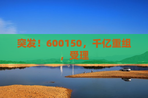 突发！600150，千亿重组，受理