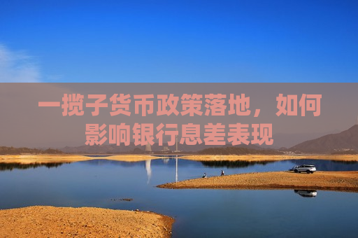 一揽子货币政策落地，如何影响银行息差表现