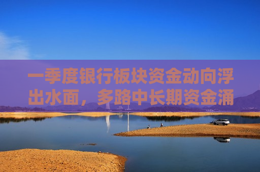 一季度银行板块资金动向浮出水面，多路中长期资金涌入