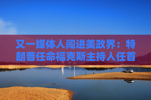 又一媒体人闯进美政界：特朗普任命福克斯主持人任首都临时检察官